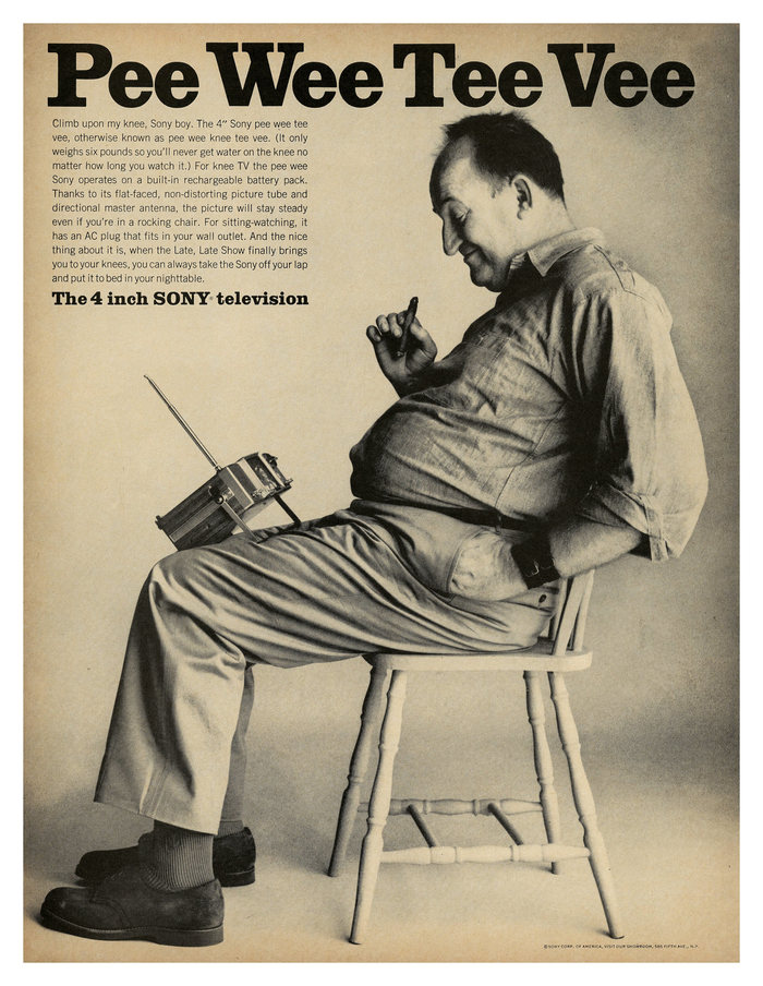 Ad for the 4 inch Sony television.


Pee Wee Tee Vee
Climb upon my knee, Sony boy. The 4″ Sony pee wee tee vee, otherwise known as pee wee knee tee vee. (It only weighs six pounds so you’ll never get water on the knee no matter how long you watch it.) For knee TV the pee wee Sony operates on a built-in rechargeable battery pack. Thanks to its flat-faced, non-distorting picture tube and directional master antenna, the picture will stay steady even if you’re in a rocking chair. For sitting-watching, it has an AC plug that fits in your wall outlet. And the nice thing about it is, when the Late, Late Show finally brings you to your knees, you can always take the Sony off your lap and put it to bed in your nighttable.