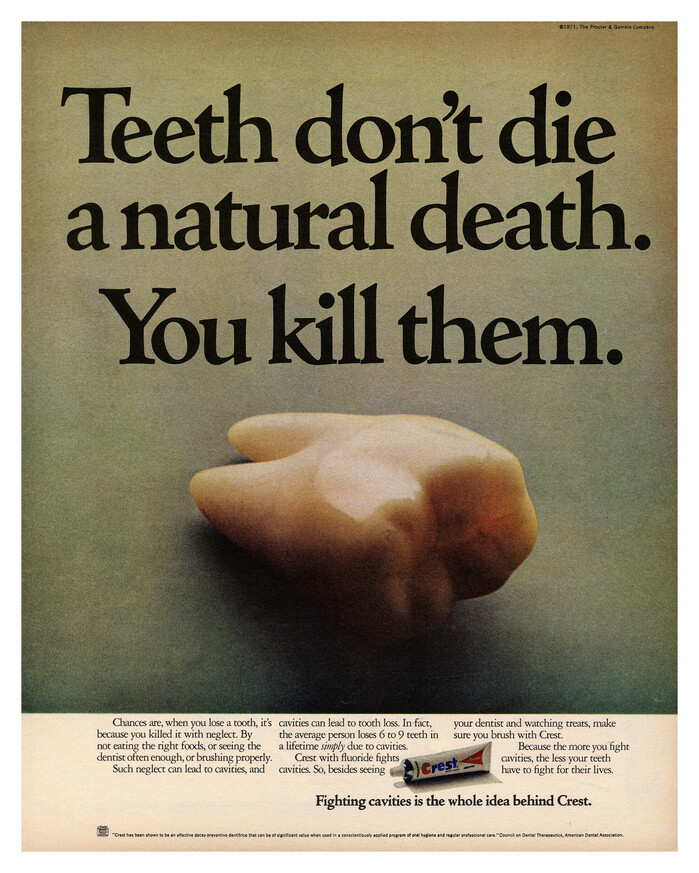 “Teeth don’t die a natural death” (1971)


Teeth don’t die a natural death. You kill them.

Chances are, when you loose a tooth, it’s because you killed it with neglect. By not eating the right foods, or seeing he dentist often enough, or brushing properly. Such neglect can lead to cavities, and cavities can lead to tooth loss. In fact, the average person loses 6 to 9 teeth in a lifetime simply due to cavities. Crest with fluoride fights cavities. So besides seeing your dentist amd watching treats, make sure you brush with Crest. Because the more you fight cavities, the less your teeth have to fight for their lives.