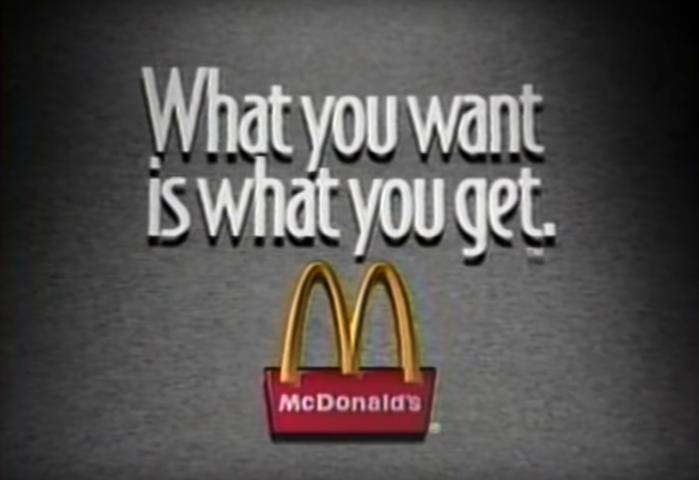 1992 McDonald’s commercial, featuring the tagline “What you want is what you get.”, set in Bodega Sans. This tagline was used during a marketing campaign that ran from 1992 to 1995.