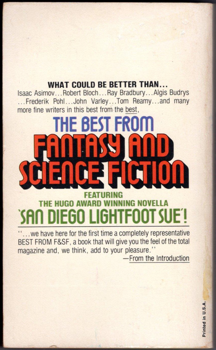 Back cover from The Best from Fantasy and Science Fiction, 22nd Series:




What could be better than … Isaac Asimov … Robert Bloch … Ray Bradbury … Algis Budrys … Frederik Pohl … John Varley …Tom Reamy … and many more fine writers in this best from the best, the best from Fantasy and Science Fiction featuring the Hugo Award winning novella ‘San Diego Lighthouse Sue’!
