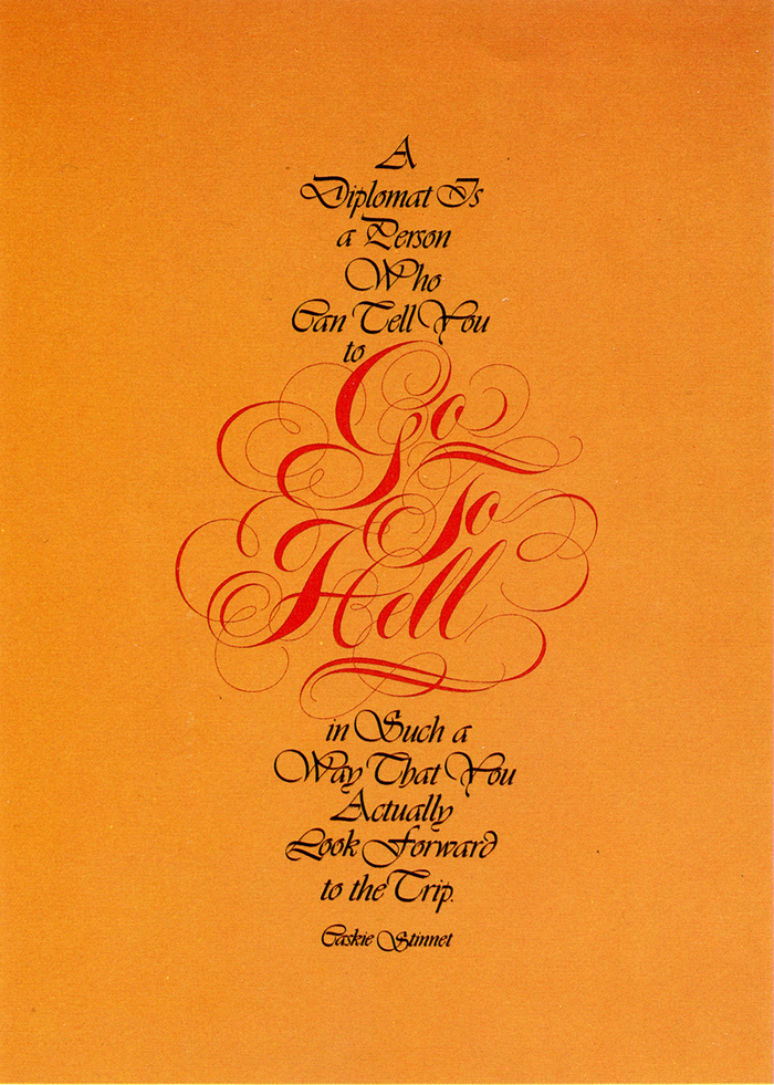 “There is a glaring design error in this original poster. The impact of the message depends upon the beauty in the styling of the words, Go To Hell, unencumbered by the competition with fanciful typography. In fact, the beginning and end of the quote surrounding the Spencerian script, I have always felt, should embody an element of ugliness to contrast with, and amplify the essence of, the meaning of Caskie Stinnet’s words. I have, therefore, substituted Italia Bold with underscores in place of the original script [Vivaldi]. Since I am somewhat of a diplomat myself, I don’t wish to imply that Italia is an ugly typeface. It’s a beautiful typeface, made somewhat blatant by the addition of the underscores. Besides which, if you will permit a cliche, beauty (or ugliness) is in the eye of the beholder.”