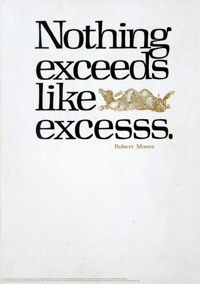 “In this original poster the straw, literally, broke the camel’s back – thereby (in my opinion) breaking the back of the design. Of these eight posters, I find my original solution to this one the most unsatisfactory from a design standpoint. In it you find two solutions to the same problem where one, or the other, would have been much more effective. In fact, the two solutions negate each other. We, as designers, sometimes tend to underestimate the intelligence of others and are often guilty of overemphasis. Given a second chance, I believe that the new poster (below), with emphasis on the additional esses running off the page, the elimination of the nefarious straw that broke the camel’s back, plus the use of ITC Tiffany Heavy Caps, [in place of Antikva Margaret] solves all the problems that should have been solved then years ago. In retrospect, this message by Robert Moses sums up, in no uncertain terms, my 1978 reactions to most of these 1960s posters.”