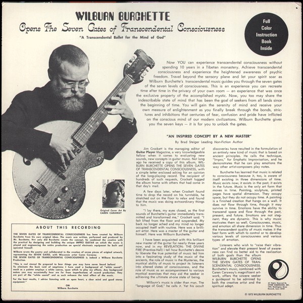 “A Transcendental Ballet for the Mind of God”
Now YOU can experience transcendental consciousness without spending 10 years in a Tibetan monastery. Achieve transcendental consciousness and experience the heightened awareness of psychic freedom. Travel beyond the sensory plane and let your spirit soar as Wilburn Burchette’s transcendental music guides you through the seven gates of the seven levels of consciousness. This is an experience you can recreate time after time in the privacy of your own room — a experience that was once the exclusive property of the accomplished mystic. Now, you too may share the indescribable state of mind that has been the goal of seekers from all lands since the beginning of time. […]


The liner notes are by Brad Steiger.