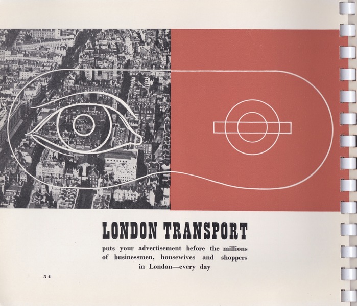 Page 54 – “London Transport puts your advertisement before the millions of businessmen, housewives and shoppers in London—every day.” On this page Byl uses the ‘mask’ formed from one half of London, the crowded Metropolis, and the LT logo, the roundel, in the other half.